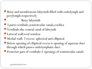 Bony and membranous labyrinth filled with endolymph and
perylymph respectively
 Bony labyrinth
3 parts:vestibule,semicircular canals,cochlea
Vestibule:the central canal of labrynth
Latwral wall:oval window
Medial wall: 2 recess: spherical and elliptical
Below opening of elliptical recess is opening of aqueous duct
through which passes endolymphatic duct
Posterior part of vestibule:5 openings of semisircular canals
pgmedicalworld.com
 