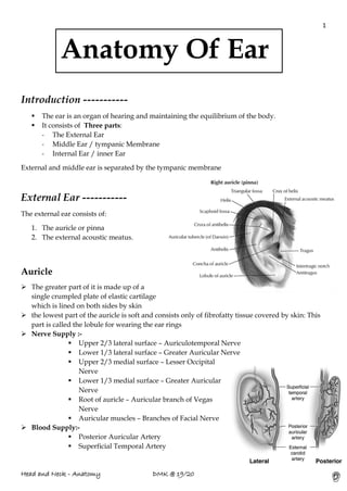1
Head and Neck - Anatomy DMK @ 19/20
Introduction -----------
▪ The ear is an organ of hearing and maintaining the equilibrium of the body.
▪ It consists of Three parts:
- The External Ear
- Middle Ear / tympanic Membrane
- Internal Ear / inner Ear
External and middle ear is separated by the tympanic membrane
External Ear -----------
The external ear consists of:
1. The auricle or pinna
2. The external acoustic meatus.
Auricle
➢ The greater part of it is made up of a
single crumpled plate of elastic cartilage
which is lined on both sides by skin
➢ the lowest part of the auricle is soft and consists only of fibrofatty tissue covered by skin: This
part is called the lobule for wearing the ear rings
➢ Nerve Supply :-
▪ Upper 2/3 lateral surface – Auriculotemporal Nerve
▪ Lower 1/3 lateral surface – Greater Auricular Nerve
▪ Upper 2/3 medial surface – Lesser Occipital
Nerve
▪ Lower 1/3 medial surface – Greater Auricular
Nerve
▪ Root of auricle – Auricular branch of Vegas
Nerve
▪ Auricular muscles – Branches of Facial Nerve
➢ Blood Supply:-
▪ Posterior Auricular Artery
▪ Superficial Temporal Artery
Anatomy Of Ear
 