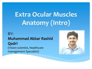 Extra Ocular Muscles
Anatomy (Intro)
BY:
Muhammad Akbar Rashid
Qadri
(Vision scientist, Healthcare
management Specialist)
 
