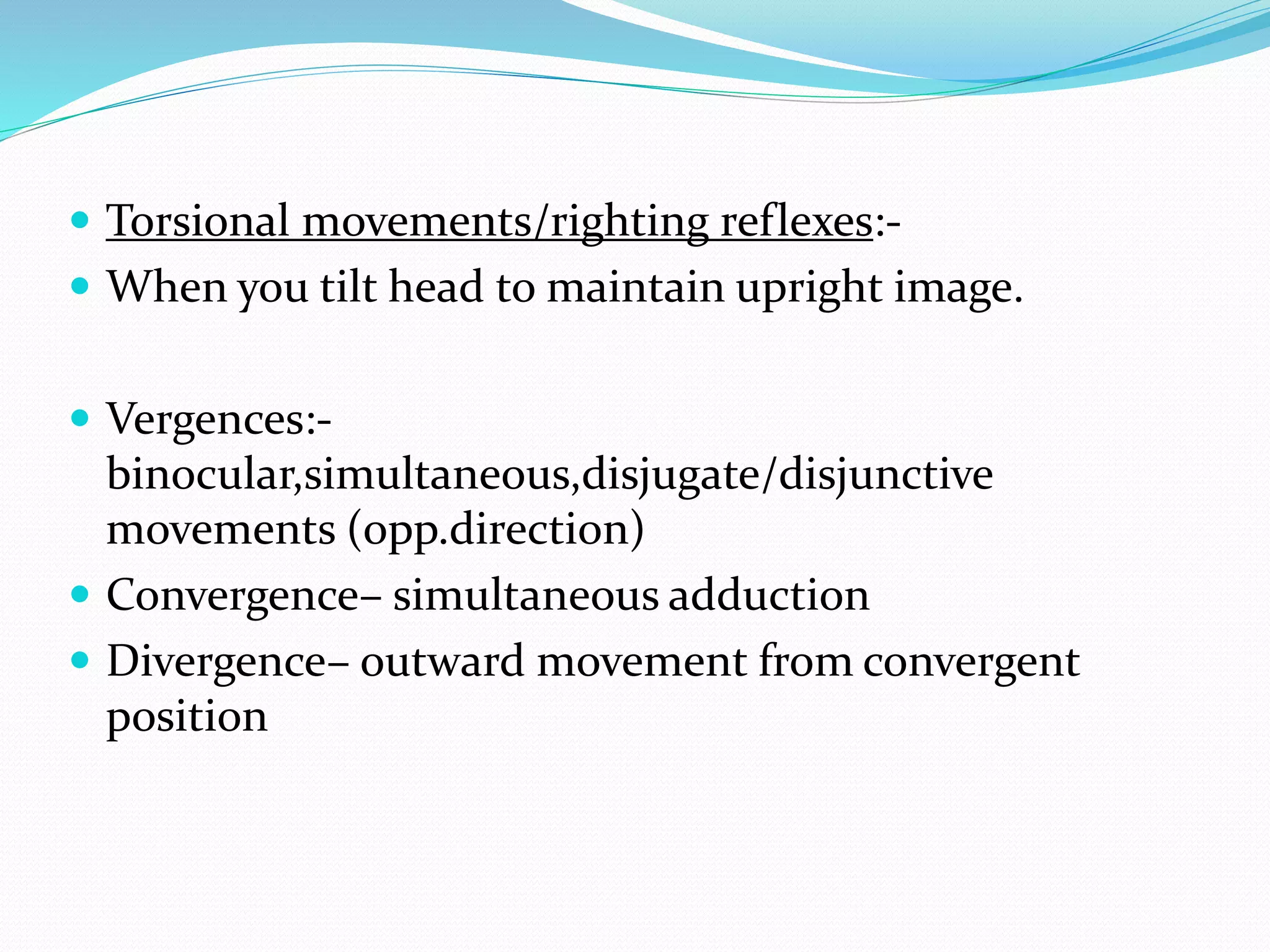 Torsional movements/righting reflexes:- 
 When you tilt head to maintain upright image. 
 Vergences:- 
binocular,simultaneous,disjugate/disjunctive 
movements (opp.direction) 
 Convergence– simultaneous adduction 
 Divergence– outward movement from convergent 
position 
 