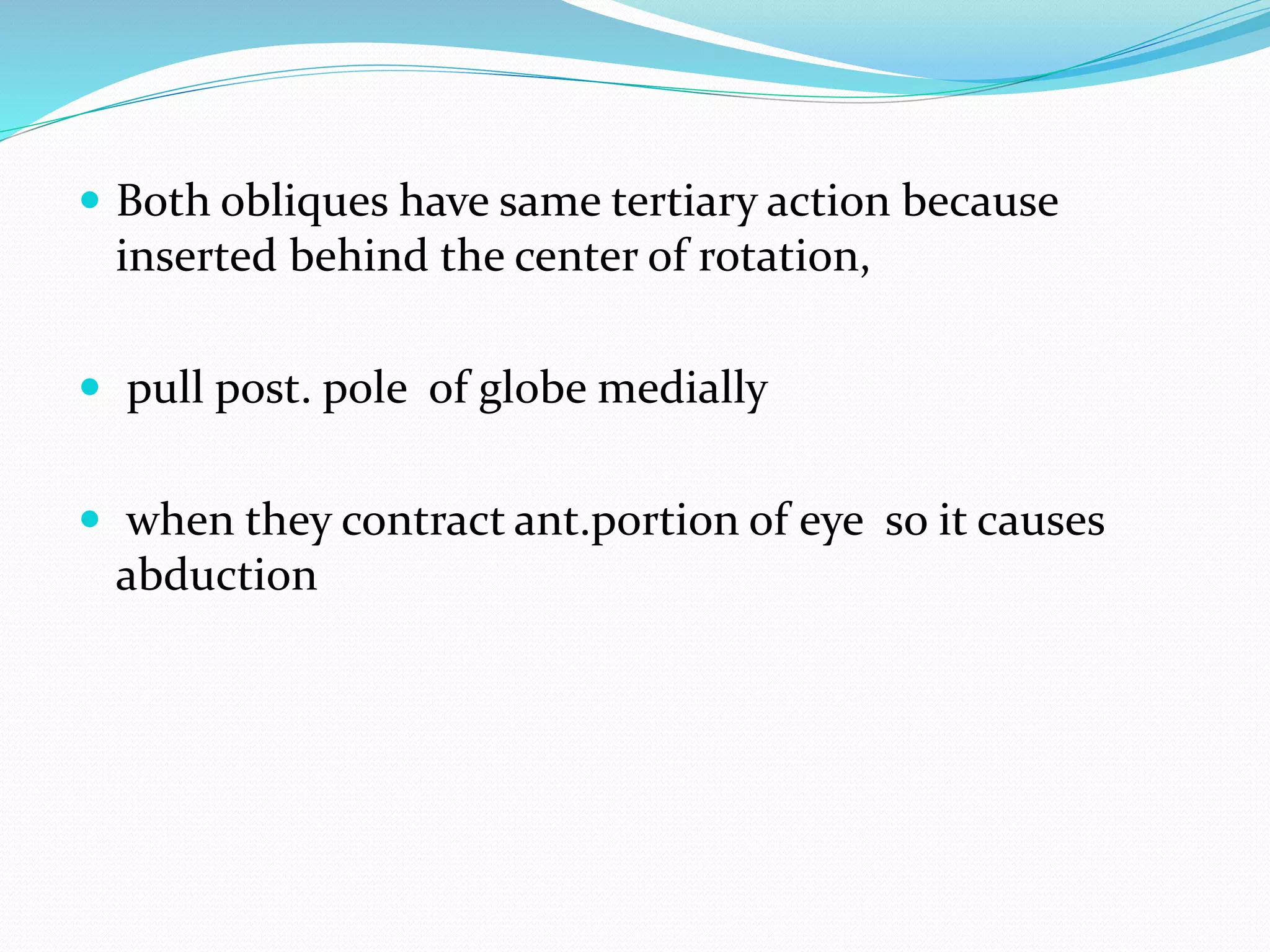  Both obliques have same tertiary action because 
inserted behind the center of rotation, 
 pull post. pole of globe medially 
 when they contract ant.portion of eye so it causes 
abduction 
 