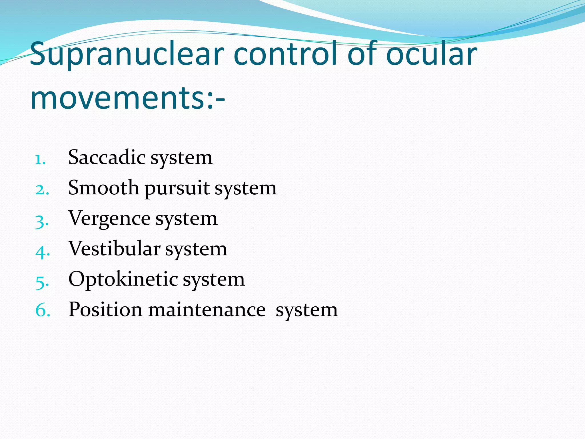 Supranuclear control of ocular 
movements:- 
1. Saccadic system 
2. Smooth pursuit system 
3. Vergence system 
4. Vestibular system 
5. Optokinetic system 
6. Position maintenance system 
 