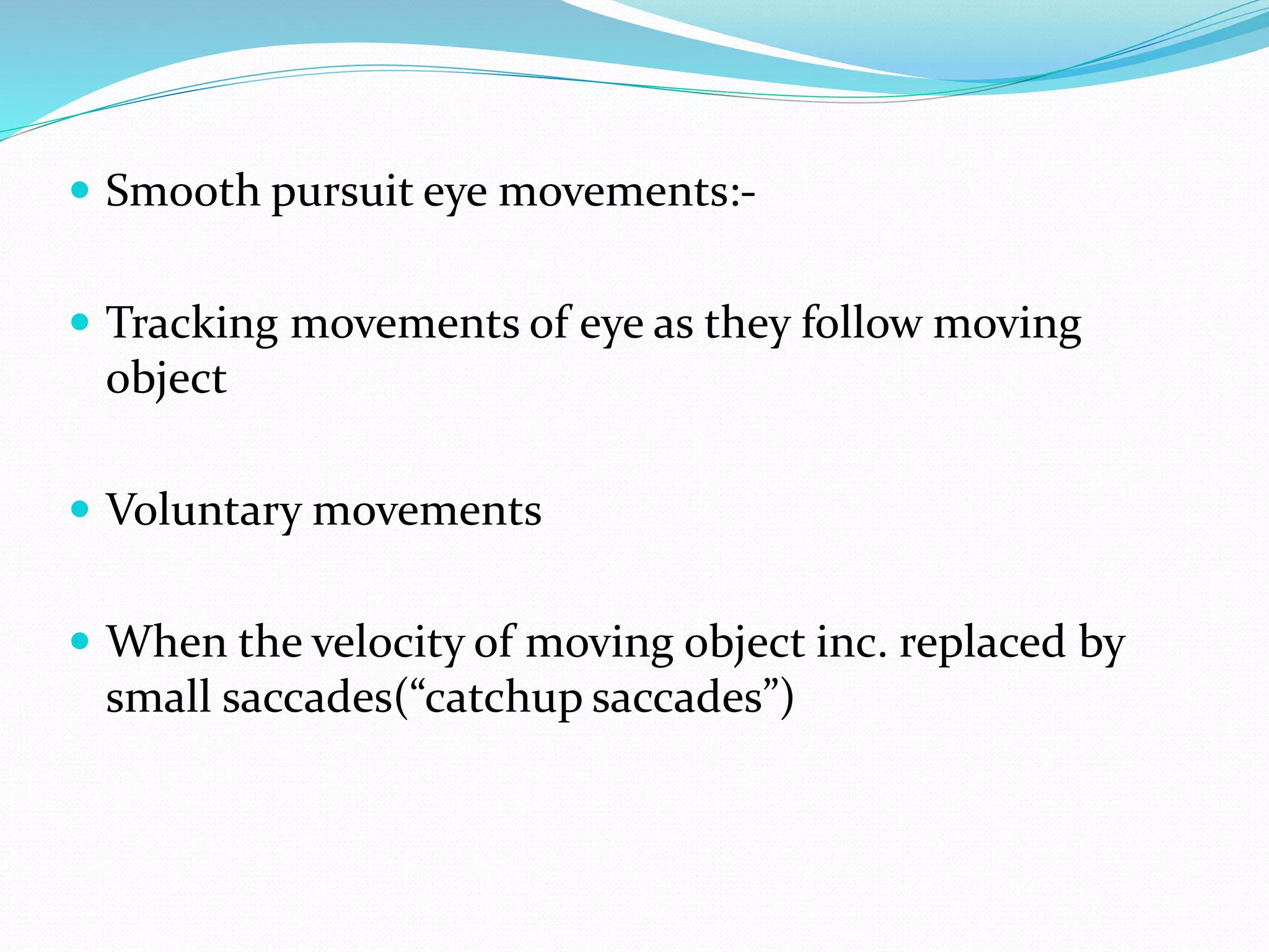  Smooth pursuit eye movements:- 
 Tracking movements of eye as they follow moving 
object 
 Voluntary movements 
 When the velocity of moving object inc. replaced by 
small saccades(“catchup saccades”) 
 
