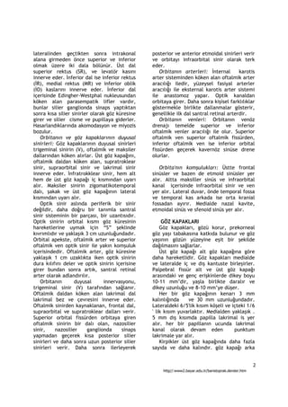 lateralinden geçtikten sonra intrakonal          posterior ve anterior etmoidal sinirleri verir
alana girmeden önce superior ve inferior         ve orbitayı infraorbital sinir olarak terk
olmak üzere iki dala bölünür. Üst dal            eder.
superior rektus (SR), ve levatör kasını              Orbitanın arterleri: İnternal       karotis
innerve eder. İnferior dal ise inferior rektus   arter sisteminden köken alan oftalmik arter
(İR), medial rektus (MR) ve inferior oblik       aracılığı iledir, yüzeysel fasiyal arterler
(İO) kaslarını innerve eder. İnferior dal        aracılığı ile eksternal karotis arter sistemi
içerisinde Edingher-Westphal nukleusundan        ile anastomoz yapar. Optik kanaldan
köken alan parasempatik lifler vardır,           orbitaya girer. Daha sonra kişisel farklılıklar
bunlar silier ganglionda sinaps yaptıktan        göstermekle birlikte dallanmalar gösterir,
sonra kısa silier sinirler olarak göz küresine   genellikle ilk dal santral retinal arterdir.
girer ve silier cisme ve pupillaya giderler.         Orbitanın venleri: Orbitanın venöz
Hasarlandıklarında akomodasyon ve miyozis        drenajı temelde superior ve inferior
bozulur.                                         oftalmik venler aracılığı ile olur. Superior
   Orbitanın ve göz kapaklarının duyusal         oftalmik ven superior oftalmik fissürden,
sinirleri: Göz kapaklarının duyusal sinirleri    inferior oftalmik ven ise inferior orbital
trigeminal sinirin (V), oftalmik ve maksiler     fissürden geçerek kavernöz sinüse drene
dallarından köken alırlar. Üst göz kapağını,     olurlar.
oftalmik daldan köken alan, supratroklear
sinir, supraorbital sinir ve lakrimal sinir         Orbita'nın komşulukları: Üstte frontal
innerve eder. İnfratrokklear sinir, hem alt      sinüsler ve bazen de etmoid sinüsler yer
hem de üst göz kapağı iç kısmından uyarı         alır. Altta maksiller sinüs ve infraorbital
alır. Maksiler sinirin zigomatikotemporal        kanal içerisinde infraorbital sinir ve ven
dalı, şakak ve üst göz kapağının lateral         yer alır. Lateral duvar, önde temporal fossa
kısmından uyarı alır.                            ve temporal kas arkada ise orta kranial
   Optik sinir aslında periferik bir sinir       fossadan ayırır. Medialde nazal kavite,
değildir, daha doğru bir tanımla santral         etmoidal sinüs ve sfenoid sinüs yer alır.
sinir sisteminin bir parçası, bir uzantısıdır.
Optik sinirin orbital kısmı göz küresinin             GÖZ KAPAKLARI
hareketlerine uymak için “S” şeklinde                Göz kapakları, gözü korur, prekorneal
kıvrımlıdır ve yaklaşık 3 cm uzunluğundadır.     göz yaşı tabakasına katkıda bulunur ve göz
Orbital apekste, oftalmik arter ve superior      yaşının gözün yüzeyine eşit bir şekilde
oftalmik ven optik sinir ile yakın komşuluk      dağılmasını sağlarlar.
içerisindedir. Oftalmik arter, göz küresine          Üst göz kapağı alt göz kapağına göre
yaklaşık 1 cm uzaklıkta iken optik sinirin       daha hareketlidir. Göz kapakları medialde
dura kılıfını deler ve optik sinirin içerisine   ve lateralde iç ve dış kantuste birleşirler.
girer bundan sonra artık, santral retinal        Palpebral fissür alt ve üst göz kapağı
arter olarak adlandırılır.                       arasındaki ve genç erişkinlerde dikey boyu
   Orbitanın        duyusal      innervasyonu,   10-11 mm’dir, yaşla birlikte daralır ve
trigeminal sinir (V) tarafından sağlanır.        dikey uzunluğu ve 8-10 mm’ye düşer.
Oftalmik daldan köken alan lakrimal dal              Her bir göz kapağının kenarı 3 mm
lakrimal bez ve çevresini innerve eder.          kalınlığında     ve 30 mm uzunluğundadır.
Oftalmik sinirden kaynaklanan, frontal dal,      Lateraldeki 6/5'lik kısım köşeli ve içteki 1/6
supraorbital ve supratroklear dalları verir.     ' lik kısım yuvarlaktır. Medialden yaklaşık .
Superior orbital fissürden orbitaya giren        5 mm dış kısımda papilla lakrimal is yer
oftalmik sinirin bir dalı olan, nazosilier       alır. her bir papillanın ucunda lakrimal
sinir,     nazosilier    ganglionda     sinaps   kanal olarak devam eden              punktum
yapmadan geçerek kısa posterior silier           lakrimale yar alır.
sinirleri ve daha sonra uzun posterior silier        Kirpikler üst göz kapağında daha fazla
sinirleri verir. Daha sonra ilerleyerek          sayıda ve daha kalındır. göz kapağı arka


                                                                                                         2
                                                      http//:www2.bayar.edu.tr/baristoprak.dersler.htm
 