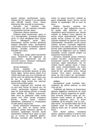 paralel kollajen lamellalardan oluşur.              miktar sıvı geçişi mevcuttur, endotel bu
Yaklaşık Her biri yaklaşık 2 µm kalınlığında        geçişi dengelediği sürece kornea normal
olan 200-250 lamella vardır, bunlar                 kalınlık ve saydamlığını %78 su oranı ile
birbirlerine lifler aracılığı ile tutunmuştur.      korur.
   İçerisinde      ince      uzantıları    olan        Endotel     hücreleri      arasında   sıkı
fibroblastlar, tek tük makrofaj lenfositler         bağlantılar ve “gap” bağlantıları bulunur.
ve granulositer hücreler izlenir.                   Bu sayede aköz hümördan sıvı ve
   4.Descemet (Desme) membranı                      moleküllerin geçişi kısıtlanmış olur. Kornea
   Endotelin bazal membranıdır, güçlü ve            endoteli bu nedenle sızıntı gösteren bir
10 µ kalınlığındadır. Stromadan kolaylıkla          bariyer olarak düşünülmelidir, ancak bu
ayrılır ve insize edildiğinde kendi üzerine         sayede kornea stroması ve aköz hümör
kıvrılır.    Hekzagonal         olarak    dizili,   arasında metabolik bir geçişim söz konusu
ekstrasellüler matriks içerisine gömülmüş           olabilmektedir. İntraoküler cerrahi sonrası
kollajen liflerinden oluşur. Korneoskleral          endotel hücreleri arasındaki bağlantılar
açıda aniden sonlanır ve trabeküler doku ile        açılmakta ve bu nedenle cerrahi sonrasında
kaynaşır, buradaki sonlanma çizgisine               korneal ödem görülebilmektedir. Kalsiyum
Schwalbe hattı denir.                               içermeyen bu bağlantıları açar bu nedenle
   5.Endotel                                        intraoküler cerrahi sırasında dengeli tuz
   Tek kat yassı, altıgen şekilli hücrelerden       solüsyonları kullanılmalıdır.
oluşur. Birbirlerine sıkı bağlantılar ile              Korneanın metabolik pompa fonksiyonu
tutunmuşlardır, yüzeylerinde tek tük                endotel hücreleri membranlarının yan
microvilli bulunur. Korneanın hidrasyonun           kenarlarında bulunan Na,K-ATPaz enzimi
korunmasından sorumludur.                           tarafından regüle edilmektedir. Her bir
                                                    endotel hücresi yaklaşık olarak 3 milyon
    Kornea Fonksiyonu:                              adet enzim içerebilmektedir. Bu enzim
    Kornea     avasküler       bir     yapıdır,     aköz hümör’e Na+ pompalayarak aköz
beslenmesini periferdeki damarlar ve aköz           hümör’de Na+ aktivitesini artırır. Kornea
hümör sağlar. Santral kornea epiteli O2’yi          stroması 134.4 mEq/L oranında, aköz
indirek olarak göz yaşı sıvısı içerisinden alır     hümör ise 142.9 mEq/L Na+ içermektedir.
perifer kısmı ise damarlarda diffüzyon yolu         Bu sayede aköz hümör endotelden su çeker.
ile alır. Bu nedenle uzun süreli O2
geçirgenliği düşük kontak lens takılması               Limbus:
sonucu kornea ödemi gelişir.                           Korneaskleral açıda; Scwhalbe hattı,
    Kornea, trigeminal sinir, oftalmik sinir        trabeküler ağ, skleral mahmuz, ve silier
ve uzun silier sinirler ile innerve olur. Bu        cisim yer alır.
sinirler, perikoroidal boşluktan limbusa               Trabeküler ağ; dallanan ve fenestrasyon
yakın bir yerde skleraya girerler ve burada         gösteren bağdokusu lamellerinin bir araya
halka şeklinde bir pleksus oluştururlar.            gelmesi ile oluşmuş süngerimsi bir yapıdır.
Daha sonra bu pleksustan radial tarzda              Arka kısmında Schlemm kanalı yer alır.
uzanan sinir lifleri kornea stromasına              Schlemm kanalı endotel ile kaplıdır ve
girerler,    burada      myelin       kılıflarını   limbusu çepeçevre sarar. İç duvarı
kaybederek, subepitelyal ve intraepitelyal          trabeküler ağ ile komşudur. Göz içi sıvısı –
iki adet pleksus oluştururlar.                      aköz hümör-, bu kanaldan köken alan 25-30
    Kornea endotelinin fonksiyonları, aköz          kollektör kanal ile derin skleral venöz
hümör için etkin bir bariyer olmak;                 pleksusa drene olur ve sistemik dolaşıma
metabolik pompa fonksiyonu görmek ve                katılır.
korneanın saydamlığını korumak olarak                  Derin    skleral   pleksus,    intraskeral
özetlenebilir. Endotel hücre yapısı ve sayısı       pleksus, episkleral pleksus ve anterior silier
yaş ve travma ile değişiklik gösterir.              venler. Birkaç kolektör kanal bu sistemi
Korneaya normalde aköz hümördan bir


                                                                                                           6
                                                        http//:www2.bayar.edu.tr/baristoprak.dersler.htm
 