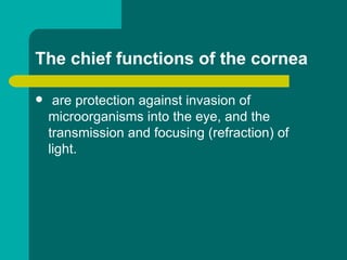 The chief functions of the cornea
 are protection against invasion of
microorganisms into the eye, and the
transmission and focusing (refraction) of
light.
 