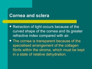Cornea and sclera
 Retraction of light occurs because of the
curved shape of the cornea and its greater
refractive index compared with air.
 The cornea is transparent because of the
specialised arrangement of the collagen
fibrils within the stroma, which must be kept
in a state of relative dehydration.
 