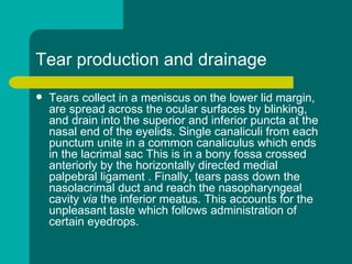 Tear production and drainage
 Tears collect in a meniscus on the lower lid margin,
are spread across the ocular surfaces by blinking,
and drain into the superior and inferior puncta at the
nasal end of the eyelids. Single canaliculi from each
punctum unite in a common canaliculus which ends
in the lacrimal sac This is in a bony fossa crossed
anteriorly by the horizontally directed medial
palpebral ligament . Finally, tears pass down the
nasolacrimal duct and reach the nasopharyngeal
cavity via the inferior meatus. This accounts for the
unpleasant taste which follows administration of
certain eyedrops.
 
