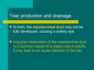 Tear production and drainage
 At birth, the nasolacrimal duct may not be
fully developed, causing a watery eye.
 Acquired obstruction of the nasolacrimal duct
is a common cause of a watery eye in adults.
It may lead to an acute infection of the sac.
 