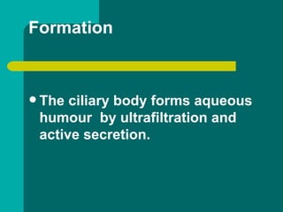 Formation
 The ciliary body forms aqueous
humour by ultrafiltration and
active secretion.
 