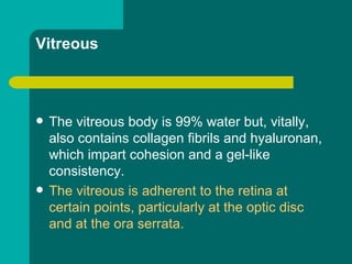 Vitreous
 The vitreous body is 99% water but, vitally,
also contains collagen fibrils and hyaluronan,
which impart cohesion and a gel-like
consistency.
 The vitreous is adherent to the retina at
certain points, particularly at the optic disc
and at the ora serrata.
 