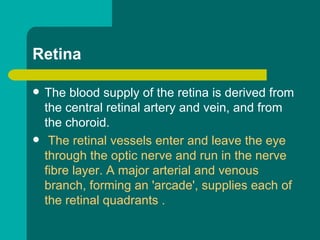 Retina
 The blood supply of the retina is derived from
the central retinal artery and vein, and from
the choroid.
 The retinal vessels enter and leave the eye
through the optic nerve and run in the nerve
fibre layer. A major arterial and venous
branch, forming an 'arcade', supplies each of
the retinal quadrants .
 