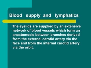 Blood supply and lymphatics
The eyelids are supplied by an extensive
network of blood vessels which form an
anastomosis between branches derived
from the external carotid artery via the
face and from the internal carotid artery
via the orbit.
 