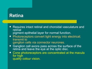 Retina
 Requires intact retinal and choroidal vasculature and
retinal
pigment epithelial layer for normal function.
 Photoreceptors convert light energy into electrical;
transmit to
ganglion cells via connector neurones.
 Ganglion cell axons pass across the surface of the
retina and leave the eye at the optic disc.
 Cone photoreceptors are concentrated at the macula
for high
quality colour vision.
 