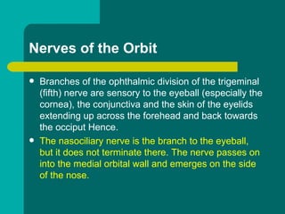 Nerves of the Orbit
 Branches of the ophthalmic division of the trigeminal
(fifth) nerve are sensory to the eyeball (especially the
cornea), the conjunctiva and the skin of the eyelids
extending up across the forehead and back towards
the occiput Hence.
 The nasociliary nerve is the branch to the eyeball,
but it does not terminate there. The nerve passes on
into the medial orbital wall and emerges on the side
of the nose.
 