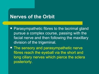 Nerves of the Orbit
 Parasympathetic fibres to the lacrimal gland
pursue a complex course, passing with the
facial nerve and then following the maxillary
division of the trigeminal.
 The sensory and parasympathetic nerve
fibres reach the eyeball via the short and
long ciliary nerves which pierce the sclera
posteriorly.
 