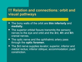 !!! Relation and connections: orbit and
visual pathways
 The bony walls of the orbit are thin inferiorly and
medially.
 The superior orbital fissure transmits the sensory
nerves to the eye and orbit and the 3rd, 4th and 6th
cranial nerves.
 The optic nerve and the ophthalmic artery pass
through the optic foramen.
 The 3rd nerve supplies levator; superior, inferior and
medial rectus; inferior oblique; accommodation; pupil
constriction.
 