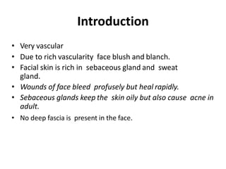 Introduction
• Very vascular
• Due to rich vascularity face blush and blanch.
• Facial skin is rich in sebaceous gland and sweat
gland.
• Wounds of face bleed profusely but heal rapidly.
• Sebaceous glands keep the skin oily but also cause acne in
adult.
• No deep fascia is present in the face.
 