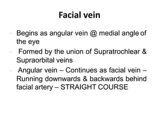 Facial vein
• Begins as angular vein @ medial angle of
the eye
• Formed by the union of Supratrochlear &
Supraorbital veins
• Angular vein – Continues as facial vein –
Running downwards & backwards behind
facial artery – STRAIGHT COURSE
 
