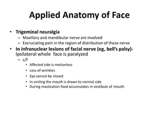 Applied Anatomy of Face
• Trigeminal neuralgia
– Maxillary and mandibular nerve are involved
– Excruciating pain in the region of distribution of these nerve
• In infranuclear lesions of facial nerve (eg, bell’s palsy)-
Ipsilateral whole face is paralyzed
– c/f
• Affected side is motionless
• Loss of wrinkles
• Eye cannot be closed
• In smiling the mouth is drawn to normal side
• During mastication food accumulates in vestibule of mouth
 
