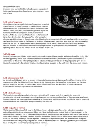 POWER RANGER NOTES ANATOMY OF FINFISH
27
(rainbow trout and milkfish) ovulated oocytes are retained
in the ovarian or peritoneal cavity and spawning takes place
much, later.
9.2.6. Islets of Langerhans
Islets of Langerhans, also called islands of Langerhans, irregularly
shaped patches of endocrine tissue located within the pancreas
of most vertebrates. The islets consist of four distinct cell types,
of which three (alpha, beta, and delta cells) produce important
hormones; the fourth component (C cells) has no known
function.Within the pancreas of higher forms of sharks,islets of
Langerhans develop from the tubules of the otherwise called
digestive gland.islets tissue in the actinopterygian fishes tend to be concentrated.There is usually one islet or sometimes
two large islets in the region of the bile duct.in agnathan fishes pancreatic islets have been observed in the lamprey but
not in the Hag fish.The endocrine pancreas is present in most fish as islet of Langerhans and is associated with the
exocrine pancreas. In some species the islets are very large and may be grossly visible (Brockman bodies). During the
spawning season the size and number of islet will increase in some fish.
9.2.7. Thymus
In the actinopterygian fishes a rather massive thymus is observed in the medial wall of the branchial cavity.this
thymns apparently arises from contributions of several of the branchial pouches.the thymus of Latimeria is a
comparable to that of the actinopterygian but is lobular.in the cyclostomes all of the gill pouches give rise to
thymus tissue dorsally.the anterior pouches also have ventral anlagen. In the adult only the dorsal parts remain.
9.2.8. Ultimobranchial Body
An ultimobranchial body is said to be present in the sharks,holocephalans, and some ray-finned fishes.in some of the
teleosts,there is flat discoidal mass lying in the connective tissue between the floor of the oesophagous and the sinus
venosus. This organ secretes calcitonin (lowers serum calcium levels) that acts with hypocalcin (secreted by the
corpuscles of Stannius) to regulate calcium metabolism.
9.2.9. Intestinal mucosa
The intestinal mucosa being producing harmones which join with nervous controls to regulate the pancreatic
secretions.the intestinal harmones are secretin and pancreozymin.secretin produces flow of the enzyme carrying liquids
from the pancreas and pancreozymin enhances flow of the zymogens.both harmones are found in the anterior portion of
the small intestine and other tissue with possible endocrine function.
9.2.10. Corpuscles of Stannius
The Corpuscles of Stannius, which occur in the kidney of many actinopterygian fishes, have often been viewed as
potentially endocrine. these arise as many (40 or) more)diverticulate from the nephric ducts in the anterior part of the
opisthonephros (segments 9 to 12) of Amia and Lepisosteus or, in teleosts, as a few or even a single pair of diverticulae in
the posterior region of the kidney.These are islands of eosinophilic granular cells located in paired organs on the ventral
surface of the kidney. This organ secretes a protein called hypocalcin (teleocalcin) that acts with calcitonin to regulate
calcium metabolism. The parathyroid glands are absent in the sharks and in the actinopterygian fishes; their function is
taken over by other endocrine organs (Corpuscles of Stannius).
 