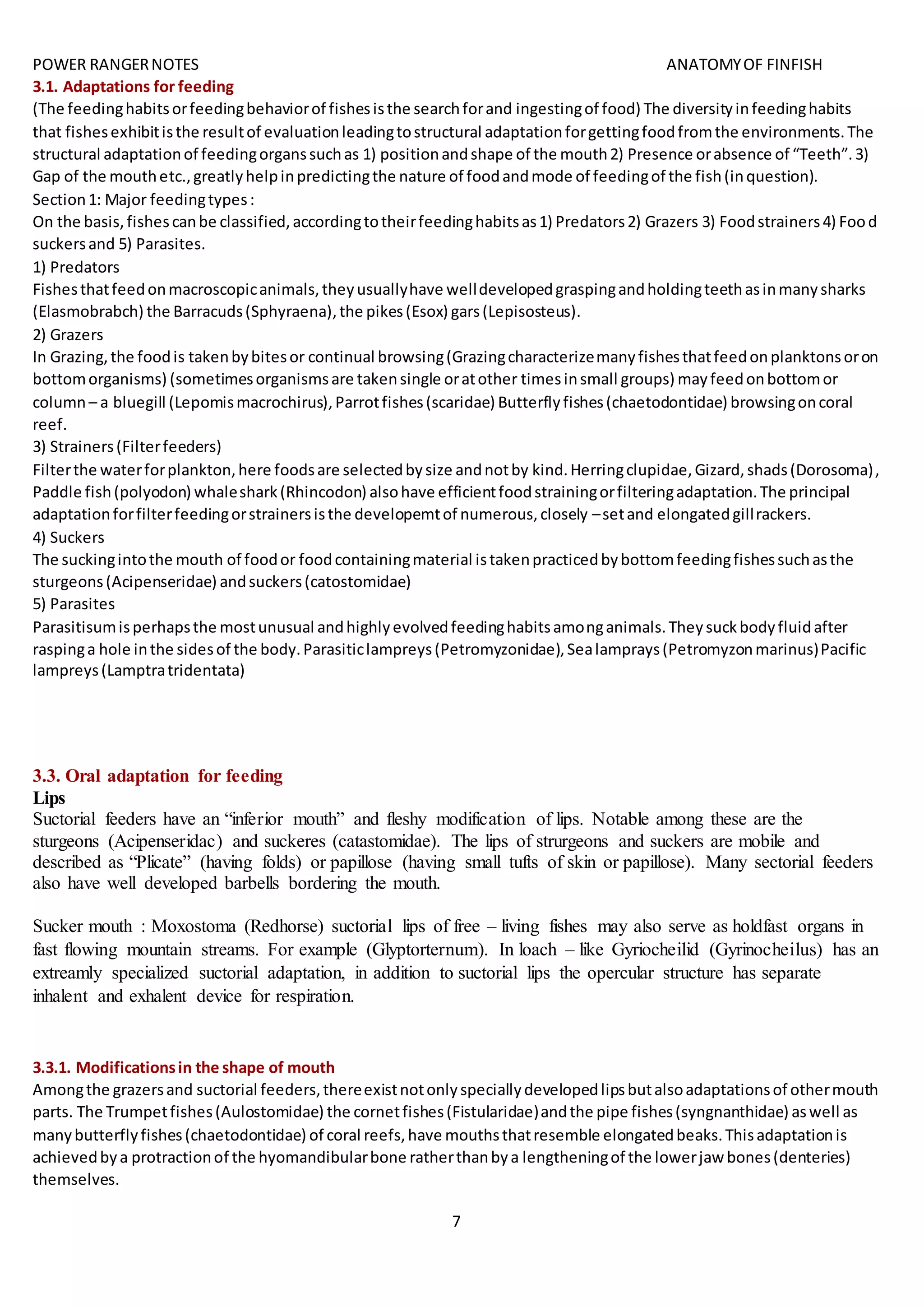 POWER RANGERNOTES ANATOMYOF FINFISH
7
3.1. Adaptations for feeding
(The feedinghabitsorfeedingbehaviorof fishesisthe searchforand ingestingof food) The diversityinfeedinghabits
that fishesexhibitisthe resultof evaluationleadingtostructural adaptationforgettingfoodfromthe environments.The
structural adaptationof feedingorganssuchas 1) positionandshape of the mouth2) Presence orabsence of “Teeth”.3)
Gap of the mouthetc.,greatlyhelpinpredictingthe nature of foodandmode of feedingof the fish(inquestion).
Section1: Major feedingtypes:
On the basis,fishescanbe classified,accordingtotheirfeedinghabitsas1) Predators2) Grazers 3) Foodstrainers4) Food
suckersand 5) Parasites.
1) Predators
Fishesthatfeedonmacroscopicanimals,theyusuallyhave welldevelopedgraspingandholdingteethasinmanysharks
(Elasmobrabch) the Barracuds(Sphyraena),the pikes(Esox) gars(Lepisosteus).
2) Grazers
In Grazing,the foodis takenbybitesor continual browsing(Grazingcharacterizemanyfishesthatfeedonplanktonsoron
bottomorganisms) (sometimesorganismsare takensingle oratother timesinsmall groups) mayfeedonbottomor
column – a bluegill (Lepomismacrochirus),Parrotfishes(scaridae) Butterflyfishes(chaetodontidae) browsingoncoral
reef.
3) Strainers(Filterfeeders)
Filterthe waterforplankton,here foodsare selectedbysize andnotby kind.Herringclupidae,Gizard,shads(Dorosoma),
Paddle fish(polyodon) whaleshark(Rhincodon) alsohave efficientfoodstrainingorfilteringadaptation.The principal
adaptationforfilterfeedingorstrainersisthe developemtof numerous,closely –setand elongatedgillrackers.
4) Suckers
The suckingintothe mouth of foodor foodcontainingmaterial istakenpracticedbybottomfeedingfishessuchasthe
sturgeons(Acipenseridae) andsuckers(catostomidae)
5) Parasites
Parasitisumisperhapsthe mostunusual andhighlyevolvedfeedinghabitsamonganimals.Theysuckbodyfluidafter
raspinga hole inthe sidesof the body.Parasiticlampreys(Petromyzonidae),Sealamprays(Petromyzonmarinus)Pacific
lampreys(Lamptratridentata)
3.3. Oral adaptation for feeding
Lips
Suctorial feeders have an “inferior mouth” and fleshy modification of lips. Notable among these are the
sturgeons (Acipenseridac) and suckeres (catastomidae). The lips of strurgeons and suckers are mobile and
described as “Plicate” (having folds) or papillose (having small tufts of skin or papillose). Many sectorial feeders
also have well developed barbells bordering the mouth.
Sucker mouth : Moxostoma (Redhorse) suctorial lips of free – living fishes may also serve as holdfast organs in
fast flowing mountain streams. For example (Glyptorternum). In loach – like Gyriocheilid (Gyrinocheilus) has an
extreamly specialized suctorial adaptation, in addition to suctorial lips the opercular structure has separate
inhalent and exhalent device for respiration.
3.3.1. Modificationsin the shape of mouth
Amongthe grazersand suctorial feeders,thereexistnotonlyspeciallydevelopedlipsbutalsoadaptationsof othermouth
parts. The Trumpetfishes(Aulostomidae) the cornetfishes(Fistularidae)andthe pipe fishes(syngnanthidae) aswell as
manybutterflyfishes(chaetodontidae) of coral reefs,have mouthsthatresemble elongatedbeaks.Thisadaptationis
achievedbya protractionof the hyomandibularbone ratherthanbya lengtheningof the lowerjaw bones(denteries)
themselves.
 