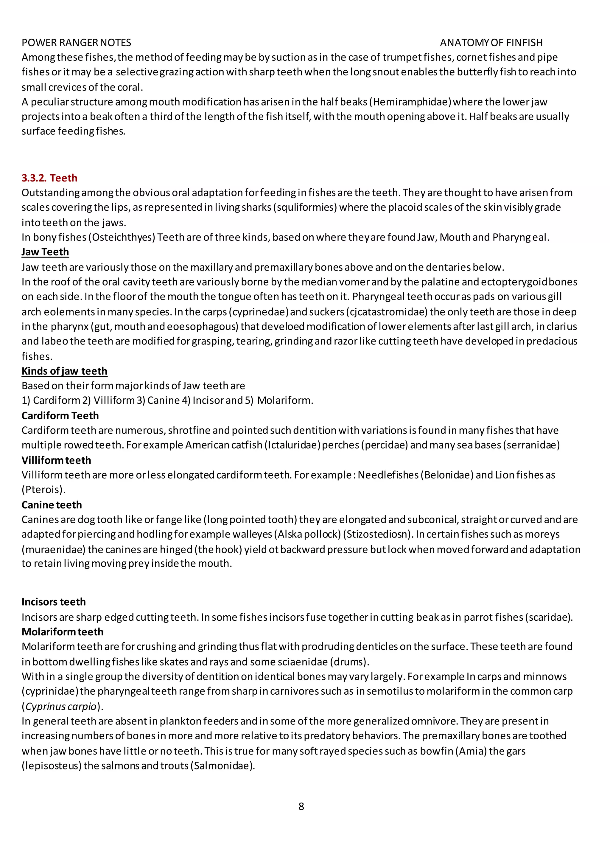 POWER RANGERNOTES ANATOMYOF FINFISH
8
Amongthese fishes,the methodof feedingmaybe bysuctionasin the case of trumpetfishes,cornetfishesandpipe
fishesoritmay be a selectivegrazingactionwithsharpteethwhenthe longsnoutenablesthe butterflyfishtoreachinto
small crevicesof the coral.
A peculiarstructure amongmouthmodificationhasariseninthe half beaks(Hemiramphidae)where the lowerjaw
projectsintoa beakoftena thirdof the lengthof the fishitself,withthe mouthopeningabove it.Half beaksare usually
surface feedingfishes.
3.3.2. Teeth
Outstandingamongthe obviousoral adaptationforfeedinginfishesare the teeth.Theyare thoughttohave arisenfrom
scalescoveringthe lips,asrepresentedinlivingsharks(squliformies) where the placoidscalesof the skinvisiblygrade
intoteethonthe jaws.
In bonyfishes(Osteichthyes) Teethare of three kinds,basedonwhere theyare foundJaw,Mouthand Pharyngeal.
Jaw Teeth
Jaw teethare variouslythose onthe maxillaryandpremaxillarybonesabove andonthe dentariesbelow.
In the roof of the oral cavityteethare variouslyborne bythe medianvomerandbythe palatine andectopterygoidbones
on eachside.Inthe floorof the mouththe tongue oftenhasteethonit. Pharyngeal teethoccuraspads on variousgill
arch eolementsinmanyspecies.Inthe carps(cyprinedae)andsuckers(cjcatastromidae) the onlyteethare those indeep
inthe pharynx (gut,mouthandeoesophagous) thatdeveloedmodificationof lowerelementsafterlastgill arch,inclarius
and labeothe teethare modifiedforgrasping,tearing,grindingandrazorlike cuttingteethhave developedinpredacious
fishes.
Kinds ofjaw teeth
Basedon theirformmajorkindsof Jaw teethare
1) Cardiform2) Villiform3) Canine 4) Incisorand5) Molariform.
Cardiform Teeth
Cardiformteethare numerous,shrotfine andpointedsuchdentitionwithvariationsisfoundinmanyfishesthathave
multiple rowedteeth.Forexample Americancatfish(Ictaluridae)perches(percidae) andmanyseabases(serranidae)
Villiformteeth
Villiformteethare more orlesselongatedcardiformteeth.Forexample:Needlefishes(Belonidae) andLionfishesas
(Pterois).
Canine teeth
Caninesare dogtooth like orfange like (longpointedtooth) theyare elongatedandsubconical,straightorcurvedandare
adaptedforpiercingandhodlingforexample walleyes(Alskapollock) (Stizostediosn).Incertainfishessuchasmoreys
(muraenidae) the caninesare hinged(thehook) yieldotbackwardpressure butlockwhenmovedforwardandadaptation
to retainlivingmovingpreyinsidethe mouth.
Incisors teeth
Incisorsare sharp edgedcuttingteeth.Insome fishesincisorsfuse togetherincutting beakasin parrot fishes(scaridae).
Molariformteeth
Molariformteethare forcrushingand grindingthusflatwithprodrudingdenticlesonthe surface.These teethare found
inbottomdwellingfisheslike skatesandraysand some sciaenidae (drums).
Within a single groupthe diversityof dentitiononidentical bonesmayvarylargely.Forexample Incarpsand minnows
(cyprinidae)the pharyngealteethrange fromsharpincarnivoressuchas insemotilustomolariforminthe commoncarp
(Cyprinuscarpio).
In general teethare absentinplanktonfeedersandinsome of the more generalizedomnivore.Theyare presentin
increasingnumbersof bonesinmore andmore relative toitspredatorybehaviors.The premaxillarybonesare toothed
whenjawboneshave little ornoteeth.Thisistrue for manysoftrayedspeciessuchas bowfin(Amia) the gars
(lepisosteus) the salmonsandtrouts(Salmonidae).
 