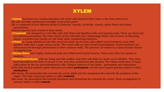 XYLEM
❑Xylem functions as a conducting tissue for water and minerals from roots to the stem and leaves.
❑It also provides mechanical strength to the plant parts.
❑It is composed of four different kinds of elements, namely, tracheids, vessels, xylem fibres and xylem
parenchyma.
❑Gymnosperms lack vessels in their xylem.
❑Tracheids are elongated or tube like cells with thick and lignified walls and tapering ends. These are dead and
are without protoplasm. The inner layers of the cell walls have thickenings which vary in form. In flowering
plants, tracheids and vessels are the main water transporting elements.
❑Vessel is a long cylindrical tube-like structure made up of many cells called vessel members, each with
lignified walls and a large central cavity. The vessel cells are also devoid of protoplasm. Vessel members are
interconnected through perforations in their common walls. The presence of vessels is a characteristic feature
of angiosperms.
❑Xylem fibres have highly thickened walls and obliterated central lumens. These may either be septate or
aseptate.
❑Xylem parenchyma cells are living and thin-walled, and their cell walls are made up of cellulose. They store
food materials in the form of starch or fat, and other substances like tannins. The radial conduction of water
takes place by the ray parenchymatous cells. Primary xylem is of two types – protoxylem and metaxylem.
❑The first formed primary xylem elements are called protoxylem and the later formed primary xylem is called
metaxylem.
❑In stems, the protoxylem lies towards the centre (pith) and the metaxylem lies towards the periphery of the
organ. This type of primary xylem is called endarch.
❑In roots, the protoxylem lies towards periphery and metaxylem lies towards the centre. Such arrangement of
primary xylem is called exarch.
 