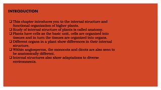 INTRODUCTION
❑ This chapter introduces you to the internal structure and
functional organization of higher plants.
❑ Study of internal structure of plants is called anatomy.
❑ Plants have cells as the basic unit, cells are organized into
tissues and in turn the tissues are organized into organs.
❑ Different organs in a plant show differences in their internal
structure.
❑ Within angiosperms, the monocots and dicots are also seen to
be anatomically different.
❑ Internal structures also show adaptations to diverse
environments.
 