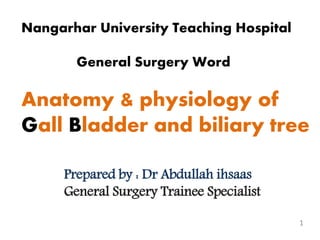 1
Nangarhar University Teaching Hospital
General Surgery Word
Anatomy & physiology of
Gall Bladder and biliary tree
Prepared by : Dr Abdullah ihsaas
General Surgery Trainee Specialist
 