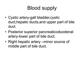 Blood supply
• Cystic artery-gall bladder,cystic
duct,hepatic ducts,and upper part of bile
duct.
• Posterior superior pancreaticoduodenal
artery-lower part of bile duct.
• Right hepatic artery –minor source of
middle part of bile duct.
 