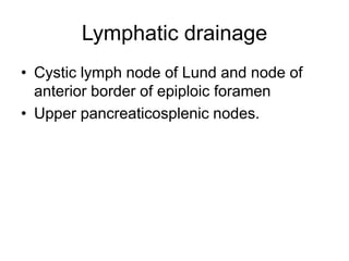 Lymphatic drainage
• Cystic lymph node of Lund and node of
anterior border of epiploic foramen
• Upper pancreaticosplenic nodes.
 