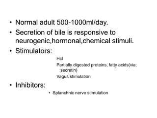 • Normal adult 500-1000ml/day.
• Secretion of bile is responsive to
neurogenic,hormonal,chemical stimuli.
• Stimulators:
Hcl
Partially digested proteins, fatty acids(via;
secretin)
Vagus stimulation
• Inhibitors:
• Splanchnic nerve stimulation
 