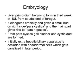 Embryology
• Liver primordium begins to form in third week
of IUL from caudal end of foregut.
• It elongates cranially and gives a small bud
on right side-”pars cystica” and the main part
gives rise to “pars hepatica”.
• From pars cystica gall bladder and cystic duct
are formed.
• Initially extra hepatic biliary apparatus is
occluded with endodermal cells which gets
canalized in later period.
 