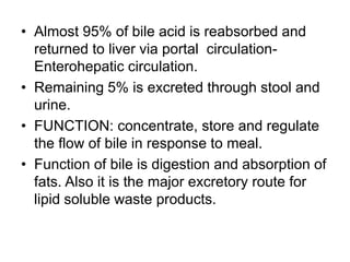 • Almost 95% of bile acid is reabsorbed and
returned to liver via portal circulation-
Enterohepatic circulation.
• Remaining 5% is excreted through stool and
urine.
• FUNCTION: concentrate, store and regulate
the flow of bile in response to meal.
• Function of bile is digestion and absorption of
fats. Also it is the major excretory route for
lipid soluble waste products.
 