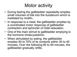 Motor activity
• During fasting the gallbladder repeatedly empties
small volumes of bile into the duodenum which is
mediated by motilin.
• In response to a meal, the gallbladder empties by
a coordinated motor response of gallbladder
contraction and sphincter of Oddi relaxation.
• One of the main stimuli to gallbladder emptying is
the hormone cholecystokinin.
• When stimulated by eating, the gallbladder
empties 50 to 70% of its contents within 30 to 40
minutes. Over the following 60 to 90 minutes, the
gallbladder gradually refills.
 