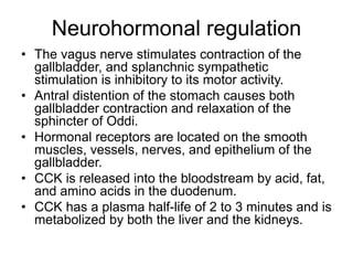 Neurohormonal regulation
• The vagus nerve stimulates contraction of the
gallbladder, and splanchnic sympathetic
stimulation is inhibitory to its motor activity.
• Antral distention of the stomach causes both
gallbladder contraction and relaxation of the
sphincter of Oddi.
• Hormonal receptors are located on the smooth
muscles, vessels, nerves, and epithelium of the
gallbladder.
• CCK is released into the bloodstream by acid, fat,
and amino acids in the duodenum.
• CCK has a plasma half-life of 2 to 3 minutes and is
metabolized by both the liver and the kidneys.
 