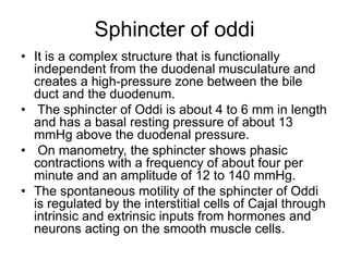 Sphincter of oddi
• It is a complex structure that is functionally
independent from the duodenal musculature and
creates a high-pressure zone between the bile
duct and the duodenum.
• The sphincter of Oddi is about 4 to 6 mm in length
and has a basal resting pressure of about 13
mmHg above the duodenal pressure.
• On manometry, the sphincter shows phasic
contractions with a frequency of about four per
minute and an amplitude of 12 to 140 mmHg.
• The spontaneous motility of the sphincter of Oddi
is regulated by the interstitial cells of Cajal through
intrinsic and extrinsic inputs from hormones and
neurons acting on the smooth muscle cells.
 
