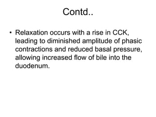 Contd..
• Relaxation occurs with a rise in CCK,
leading to diminished amplitude of phasic
contractions and reduced basal pressure,
allowing increased flow of bile into the
duodenum.
 
