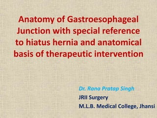 Anatomy of Gastroesophageal
Junction with special reference
to hiatus hernia and anatomical
basis of therapeutic intervention
Dr. Rana Pratap Singh
JRII Surgery
M.L.B. Medical College, Jhansi
 
