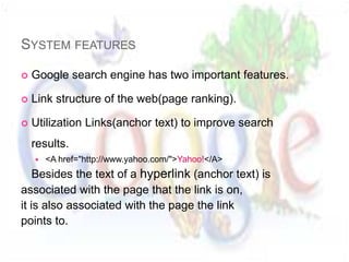 SYSTEM FEATURES

   Google search engine has two important features.

   Link structure of the web(page ranking).

   Utilization Links(anchor text) to improve search
    results.
       <A href="http://www.yahoo.com/">Yahoo!</A>
    Besides the text of a hyperlink (anchor text) is
associated with the page that the link is on,
it is also associated with the page the link
points to.
 