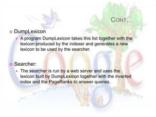CONT…
   DumpLexicon
       A program DumpLexicon takes this list together with the
        lexicon produced by the indexer and generates a new
        lexicon to be used by the searcher.


   Searcher:
       The searcher is run by a web server and uses the
        lexicon built by DumpLexicon together with the inverted
        index and the PageRanks to answer queries.
 