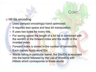 CONT…
   Hit lits encoding
       Uses compact encoding(a hand optimized)
       It requires less space and less bit manipulation.
       It uses two bytes for every hits.
       For saving space the length of a hit list is combined with
        the wordID in the forward index and the docID in the
        inverted index.
       Forward index is stored in the number of barrels(64).
       Each barrels holds word IDs
       Words falling in particular barrel, the DocIDs is recorded
        into the barrel followed by the List of WordIDs with
        Hitlists which corresponds to those words
 