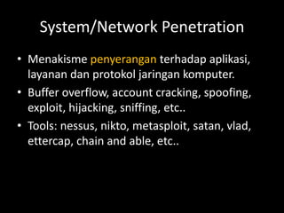 System/Network Penetration
• Menakisme penyerangan terhadap aplikasi,
layanan dan protokol jaringan komputer.
• Buffer overflow, account cracking, spoofing,
exploit, hijacking, sniffing, etc..
• Tools: nessus, nikto, metasploit, satan, vlad,
ettercap, chain and able, etc..
 
