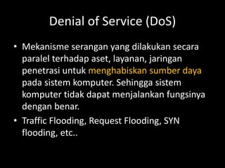 Denial of Service (DoS)
• Mekanisme serangan yang dilakukan secara
paralel terhadap aset, layanan, jaringan
penetrasi untuk menghabiskan sumber daya
pada sistem komputer. Sehingga sistem
komputer tidak dapat menjalankan fungsinya
dengan benar.
• Traffic Flooding, Request Flooding, SYN
flooding, etc..
 