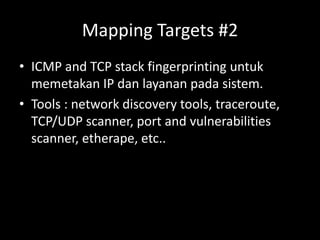 Mapping Targets #2
• ICMP and TCP stack fingerprinting untuk
memetakan IP dan layanan pada sistem.
• Tools : network discovery tools, traceroute,
TCP/UDP scanner, port and vulnerabilities
scanner, etherape, etc..
 