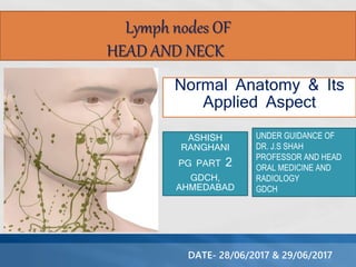 Normal Anatomy & Its
Applied Aspect
ASHISH
RANGHANI
PG PART 2
GDCH,
AHMEDABAD
Lymph nodes OF
HEAD AND NECK
UNDER GUIDANCE OF
DR. J.S SHAH
PROFESSOR AND HEAD
ORAL MEDICINE AND
RADIOLOGY
GDCH
DATE- 28/06/2017 & 29/06/2017
 