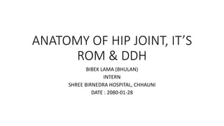 ANATOMY OF HIP JOINT, IT’S
ROM & DDH
BIBEK LAMA (BHULAN)
INTERN
SHREE BIRNEDRA HOSPITAL, CHHAUNI
DATE : 2080-01-28
 