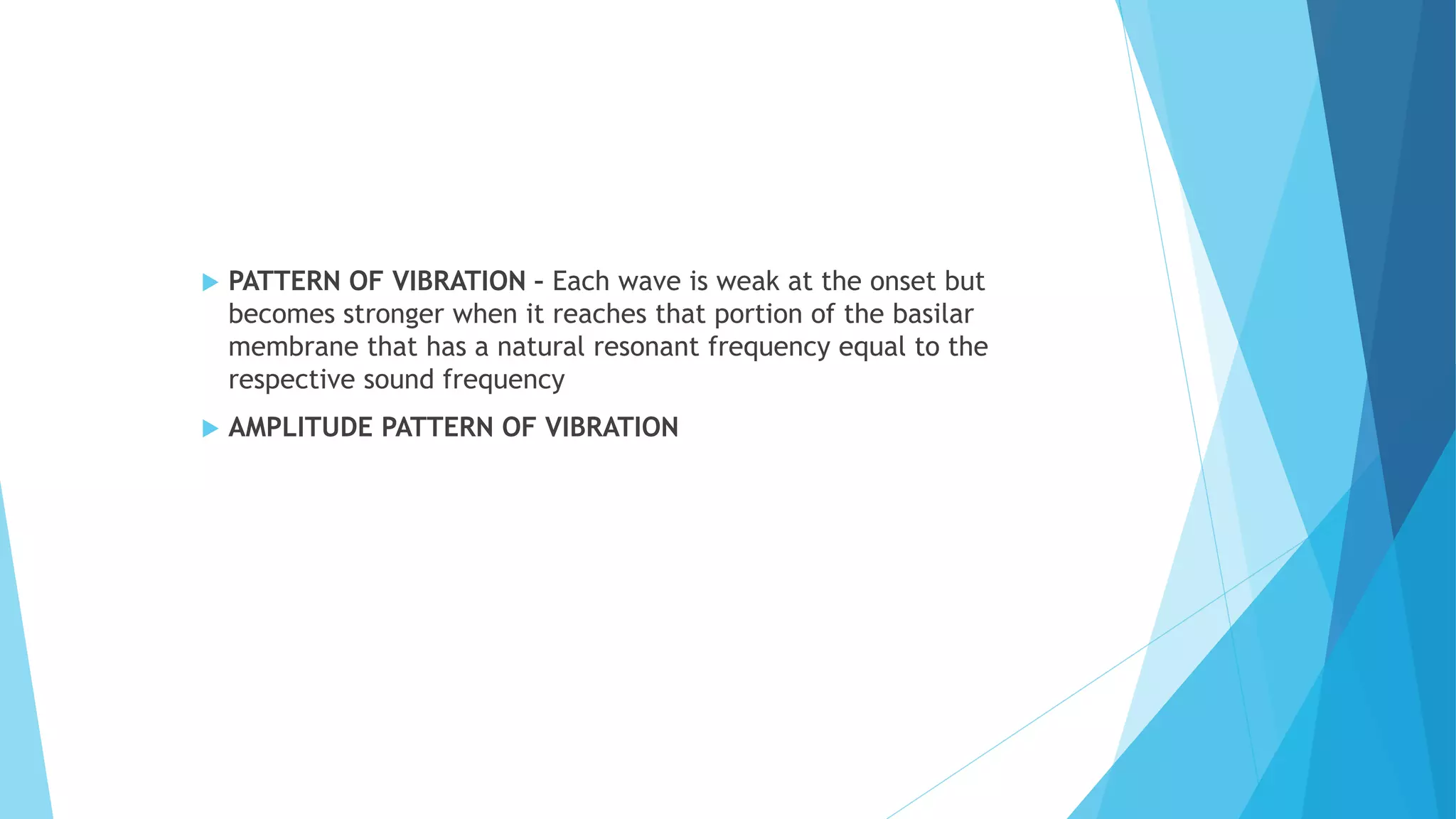  PATTERN OF VIBRATION – Each wave is weak at the onset but
becomes stronger when it reaches that portion of the basilar
membrane that has a natural resonant frequency equal to the
respective sound frequency
 AMPLITUDE PATTERN OF VIBRATION
 