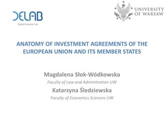 ANATOMY OF INVESTMENT AGREEMENTS OF THE
EUROPEAN UNION AND ITS MEMBER STATES
Magdalena Słok-Wódkowska
Faculty of Law and Adminitration UW
Katarzyna Śledziewska
Faculty of Economics Sciences UW
 